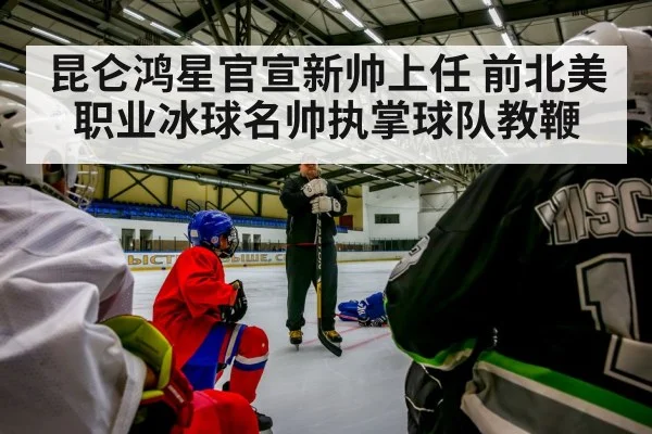 昆仑鸿星官宣新帅上任 前北美职业冰球名帅执掌球队教鞭