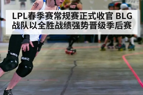 LPL春季赛常规赛正式收官 BLG战队以全胜战绩强势晋级季后赛